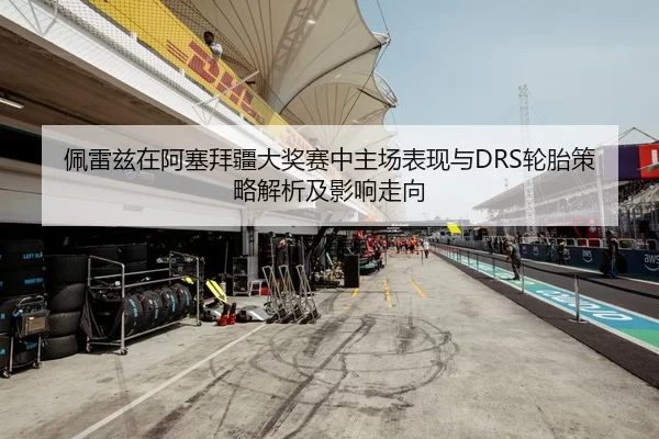 佩雷兹在阿塞拜疆大奖赛中主场表现与DRS轮胎策略解析及影响走向