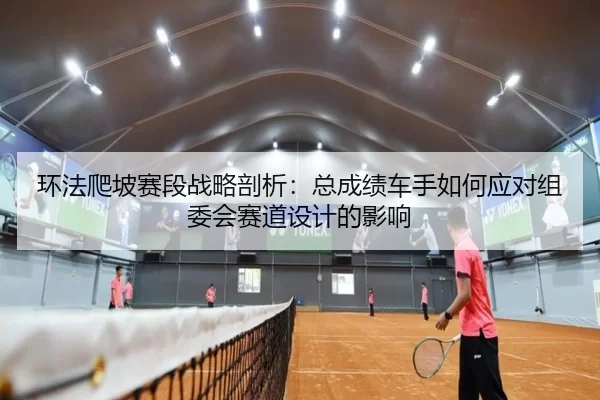 环法爬坡赛段战略剖析：总成绩车手如何应对组委会赛道设计的影响