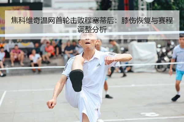 焦科维奇温网首轮击败穆塞蒂后：膝伤恢复与赛程调整分析